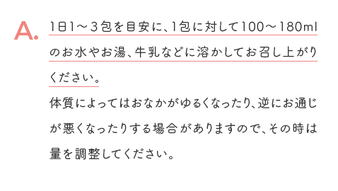 A. 1日1～3包を目安に、1包に対して100～180mlのお水やお湯、牛乳などに溶かしてお召し上がりください。体質によってはおなかがゆるくなったり、逆にお通じが悪くなったりする場合がありますので、その時は量を調整してください。