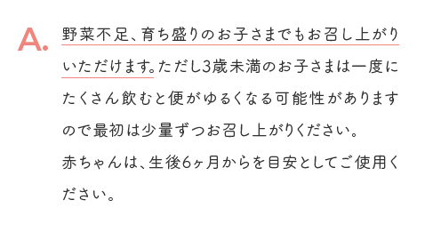 A. 野菜不足、育ち盛りのお子さまでもお召し上がりいただけます。ただし3歳未満のお子さまは一度にたくさん飲むと便がゆるくなる可能性がありますので最初は少量ずつお召し上がりください。赤ちゃんは、生後6ヶ月からを目安としてご使用ください。