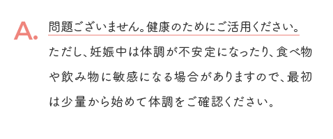 A. 問題ございません。健康のためにご活用ください。ただし、妊娠中は体調が不安定になったり、食べ物や飲み物に敏感になる場合がありますので、最初は少量から始めて体調をご確認ください。