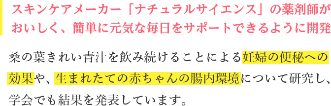 桑の葉フローラ青汁を飲み続けることによる妊婦の便秘解消への効果や、生まれたての赤ちゃんの腸内環境について研究し、学会でも結果を発表しています。