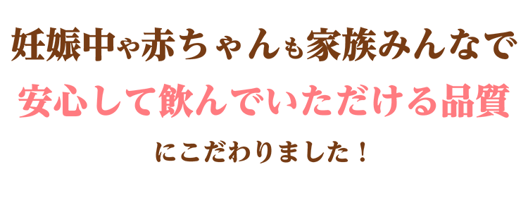 妊娠中や赤ちゃんも家族みんなで安心して飲んでいただける品質にこだわりました!