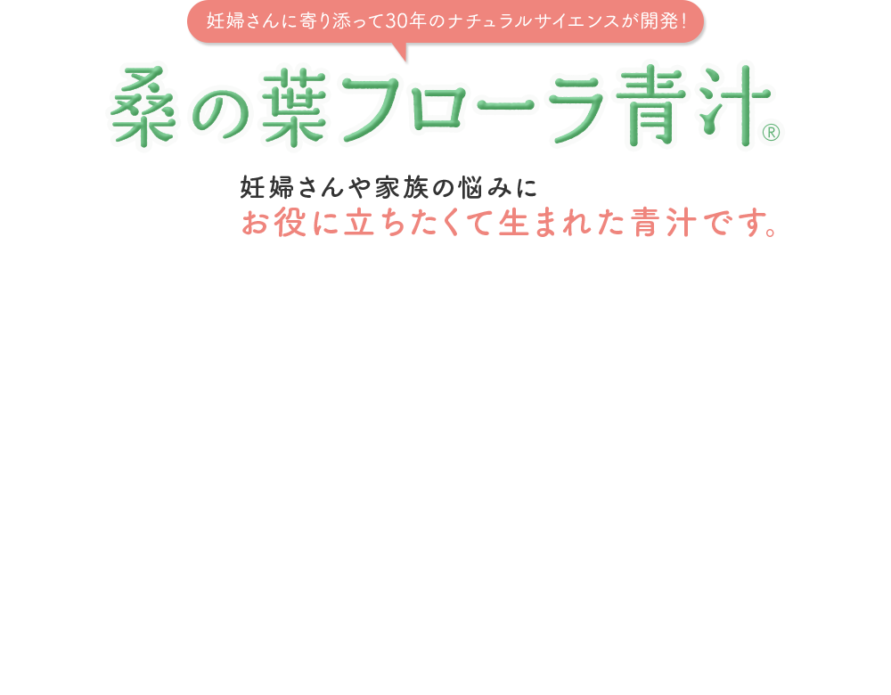 妊婦さんに寄り添って30年のナチュラルサイエンスが開発！ 桑の葉 フローラ青汁® 妊婦さんや家族の悩みにお役に立ちたくて生まれた青汁です。