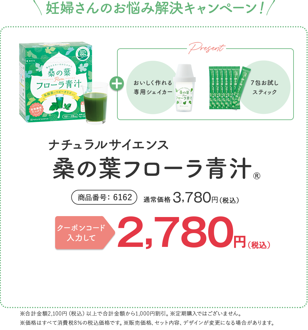 妊婦さんのお悩み解決キャンペーン！ しっかり10日〜1ヶ月続けて試せる！ ナチュラルサイエンス 桑の葉 フローラ青汁® 商品番号 6162 4g×30包入り 1日1〜3包目安（約10〜30日分）通常価格 ¥3,780 （税込） | ナチュラルサイエンス公式通販のご利用が初めての方限定！ 合計金額から 1,000円オフ！ 送料無料 ¥2,780（税込） ※販売価格、セット内容、デザインが変更になる場合があります。 + 初回限定プレゼント付き！ [おいしく作れる 専用シェイカー] [7包お試しスティック] 全部で37包お届け！ 1本あたり約75円でお試しいただけます ※2,780円を37包で割った金額です。