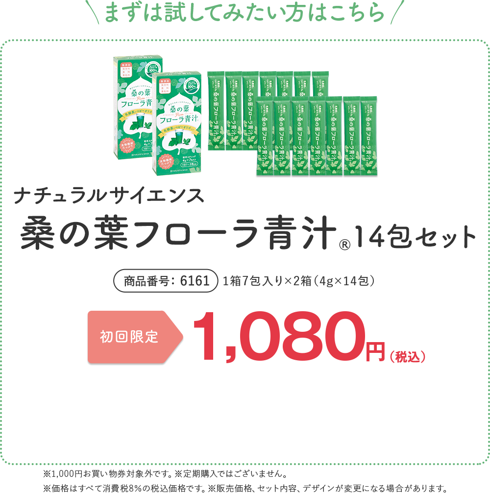まずは試してみたい方はこちら 桑の葉フローラ青汁® 14包セット 1箱7包入り×2箱（4g×14包） 商品番号 6161 初回限定 送料無料 ¥1,080（税込） ※販売価格、セット内容、デザインが変更になる場合があります。