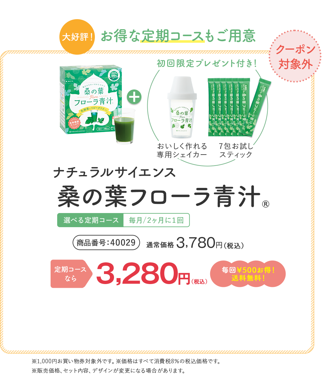 [大好評！]お得な定期コースもご用意 桑の葉フローラ青汁® 選べる定期コース | 毎月/2ヶ月に1回 | 商品番号 40029 通常価格 ¥3,780 （税込） | 定期コースなら ¥3,280（税込）毎回¥500お得!送料無料! ※1,000円お買い物券対象外です。 ※価格はすべて消費税8%の税込価格です。 + 初回限定プレゼント付き！ [おいしく作れる専用シェイカー] [7包お試しスティック]
