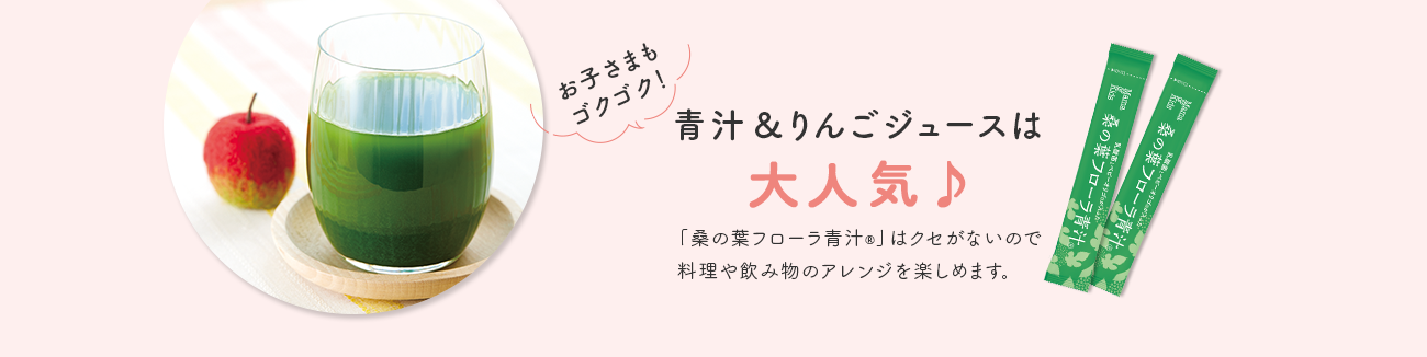 お子さまもゴクゴク！ 青汁＆りんごジュースは 大人気♪ 「桑の葉フローラ青汁®」はクセがないので 料理や飲み物のアレンジを楽しめます。