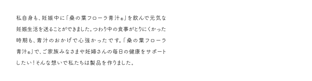 私自身も、妊娠中に「桑の葉フローラ青汁®」を飲んで元気な妊娠生活を送ることができました。つわり中の食事がとりにくかった時期も、青汁のおかげで心強かったです。「桑の葉フローラ青汁®」で、ご家族みなさまや妊婦さんの毎日の健康をサポートしたい！そんな想いで私たちは製品を作りました。