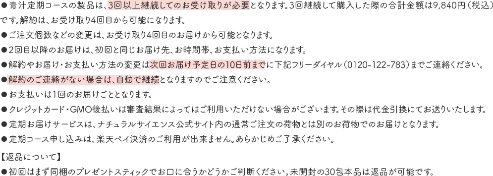 ●青汁定期コースの製品は、3回以上継続してのお受け取りが必要となります。3回継続して購入した際の合計金額は9,840円（税込）です。解約は、お受け取り4回目から可能になります。
																				   ●ご注文個数などの変更は、お受け取り4回目のお届けから可能となります。
																				   ●2回目以降のお届けは、初回と同じお届け先、お時間帯、お支払い方法になります。
																				   ●解約やお届け・お支払い方法の変更は次回お届け予定日の10日前までに下記フリーダイヤル（0120-122-783）までご連絡ください。
																				   ●解約のご連絡がない場合は、自動で継続となりますのでご注意ください。
																				   ●お支払いは1回のお届けごととなります。
																				   ●クレジットカード・GMO後払いは審査結果によってはご利用いただけない場合がございます。その際は代金引換にてお送りいたします。
																				   ●定期お届けサービスは、ナチュラルサイエンス公式サイト内の通常ご注文の荷物とは別のお荷物でのお届けとなります。
																				   ●定期コース申し込みは、楽天ペイ決済のご利用が出来ません。あらかじめご了承ください。
																				  【返品について】
																				   ●初回はまず同梱のプレゼントスティックでお口に合うかどうかご判断ください。未開封の30包本品は返品が可能です。