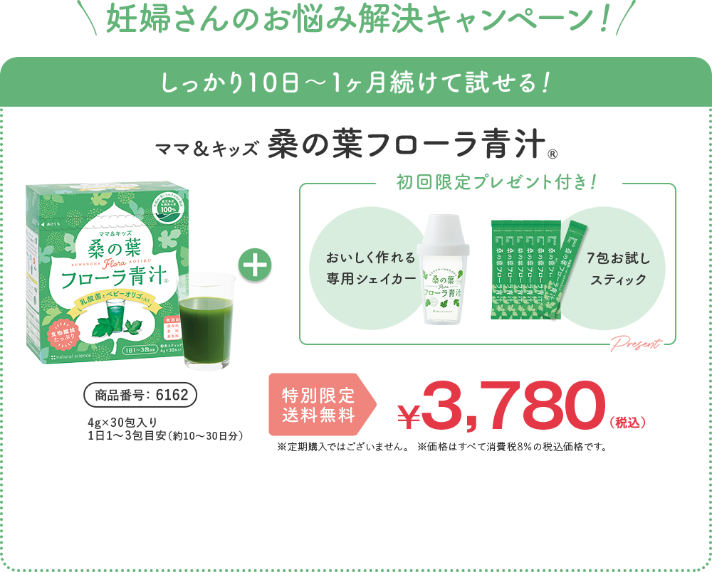 妊婦さんのお悩み解決キャンペーン！ しっかり10日〜1ヶ月続けて試せる！ ナチュラルサイエンス 桑の葉 フローラ青汁® 商品番号 6162 4g×30包入り 1日1〜3包目安（約10〜30日分）通常価格 ¥3,780 （税込） | ナチュラルサイエンス公式通販のご利用が初めての方限定！ 合計金額から 1,000円オフ！ 送料無料 ¥2,780（税込） ※合計金額2,100円(税込)以上で合計金額から1,000円割引。 ※定期購入ではございません。 ※価格はすべて消費税8%の税込価格です。 + 初回限定プレゼント付き！ [おいしく作れる 専用シェイカー] [7包お試しスティック] 全部で37包お届け！ 1本あたり約75円でお試しいただけます ※2,780円を37包で割った金額です。