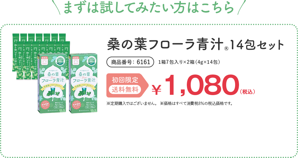 まずは試してみたい方はこちら 桑の葉フローラ青汁® 14包セット 1箱7包入り×2箱（4g×14包） 商品番号 6161 初回限定 送料無料 ¥1,080（税込） ※1,000円お買い物券対象外です。 ※定期購入ではございません。 ※価格はすべて消費税8%の税込価格です。