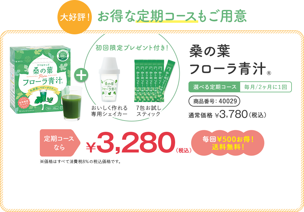 [大好評！]お得な定期コースもご用意 桑の葉フローラ青汁® 選べる定期コース | 毎月/2ヶ月に1回 | 商品番号 40029 通常価格 ¥3,780 （税込） | 定期コースなら ¥3,280（税込）毎回¥500お得!送料無料! ※1,000円お買い物券対象外です。 ※価格はすべて消費税8%の税込価格です。 + 初回限定プレゼント付き！ [おいしく作れる専用シェイカー] [7包お試しスティック]