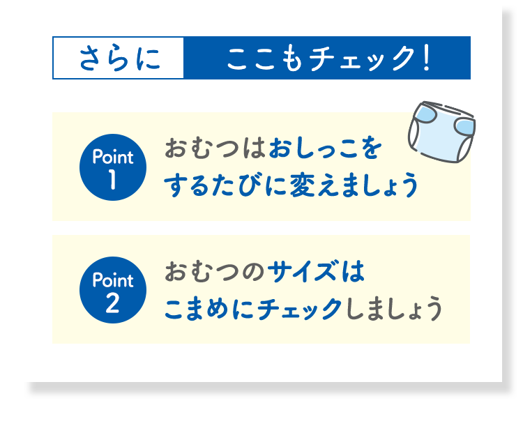 さらにここもチェック！ Point1 おむつはおしっこをするたびに変えましょう Point2 おむつのサイズはこまめにチェックしましょう