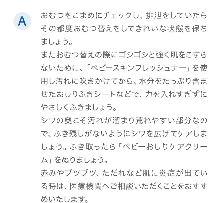 A.おむつをこまめにチェックし、排泄をしていたらその都度おむつ替えをしてきれいな状態を保ちましょう。またおむつ替えの際にゴシゴシと強く肌をこすらないために、「ベビースキンフレッシュナー」を使用し汚れに吹きかけてから、水分をたっぷり含ませたおしりふきシートなどで、力を入れすぎずにやさしくふきましょう。シワの奥こそ汚れが溜まり荒れやすい部分なので、ふき残しがないようにシワを広げてケアしましょう。ふき取ったら「ベビーおしりケアクリーム」をぬりましょう。赤みやブツブツ、ただれなど肌に炎症が出ている時は、医療機関へご相談いただくことをおすすめいたします。