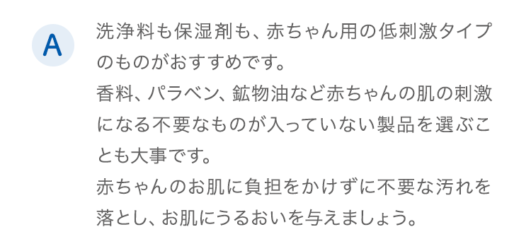 A.洗浄料も保湿剤も、赤ちゃん用の低刺激タイプのものがおすすめです。香料、パラベン、鉱物油など赤ちゃんの肌の刺激になる不要なものが入っていない製品を選ぶことも大事です。赤ちゃんのお肌に負担をかけずに不要な汚れを落とし、お肌にうるおいを与えましょう。