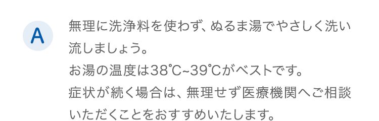 A.無理に洗浄料を使わず、ぬるま湯でやさしく洗い流しましょう。お湯の温度は38℃~39℃がベストです。症状が続く場合は、無理せず医療機関へご相談いただくことをおすすめいたします。