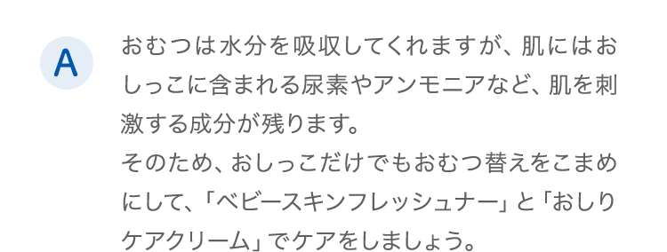 A.おむつは水分を吸収してくれますが、肌にはおしっこに含まれる尿素やアンモニアなど、肌を刺激する成分が残ります。そのため、おしっこだけでもおむつ替えをこまめにして、「ベビースキンフレッシュナー」と「おしりケアクリーム」でケアをしましょう。