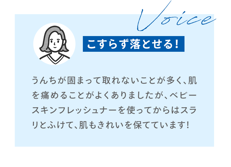 Voice うんちが固まって取れないことが多く、肌を痛めることがよくありましたが、ベビースキンフレッシュナーを使ってからはスラリとふけて、肌もきれいを保てています！