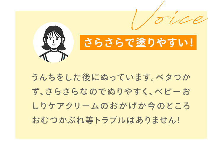 Voice うんちをした後にぬっています。ベタつかず、さらさらなのでぬりやすく、ベビーおしりケアクリームのおかげか今のところおむつかぶれ等トラブルはありません！