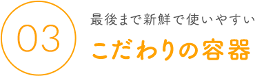 03 最後まで新鮮で使いやすい こだわりの容器