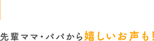 先輩ママ・パパから嬉しいお声も！