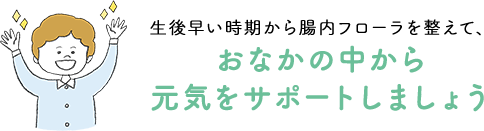 生後早い時期から腸内フローラを整えて、おなかの中から元気をサポートしましょう