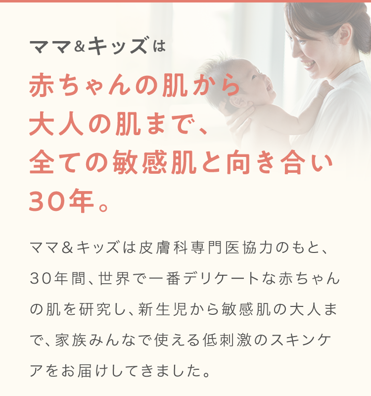 ママ＆キッズは赤ちゃんの肌から大人の肌まで、全ての敏感肌と向き合い30年。ママ＆キッズは皮膚科専門医協力のもと、30年間、世界で一番デリケートな赤ちゃんの肌を研究し、新生児から敏感肌の大人まで、家族みんなで使える低刺激のスキンケアをお届けしてきました。