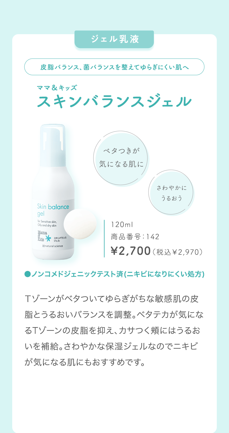 ジェル乳液皮脂バランス、菌バランスを整えてゆらぎにくい肌へママ＆キッズスキンバランスジェルベタつきが気になる肌にさわやかにうるおう120ml商品番号：142\2,700（税込￥2,970）●ノンコメドジェニックテスト済(ニキビになりにくい処方)Ｔゾーンがベタついてゆらぎがちな敏感肌の皮脂とうるおいバランスを調整。ベタテカが気になるTゾーンの皮脂を抑え、カサつく頬にはうるおいを補給。さわやかな保湿ジェルなのでニキビが気になる肌にもおすすめです。