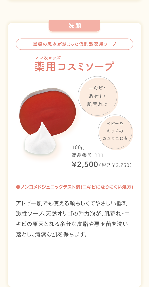 洗顔黒糖の恵みが詰まった低刺激薬用ソープママ＆キッズ薬用コスミソープニキビ・あせも・肌荒れにベビー＆キッズのカユカユにも100g商品番号：111\2,500（税込￥2,750）●ノンコメドジェニックテスト済(ニキビになりにくい処方)アトピー肌でも使える頼もしくてやさしい低刺激性ソープ。天然オリゴの弾力泡が、肌荒れ・ニキビの原因となる余分な皮脂や悪玉菌を洗い落とし、清潔な肌を保ちます。