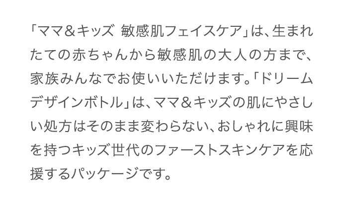 「ママ＆キッズ 敏感肌フェイスケア」は、生まれたての赤ちゃんから敏感肌の大人の方まで、家族みんなでお使いいただけます。「ドリームデザインボトル」は、ママ＆キッズの肌にやさしい処方はそのまま変わらない、おしゃれに興味を持つキッズ世代のファーストスキンケアを応援するパッケージです。