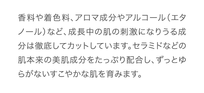 香料や着色料、アロマ成分やアルコール（エタノール）など、成長中の肌の刺激になりうる成分は徹底してカットしています。セラミドなどの肌本来の美肌成分をたっぷり配合し、ずっとゆらがないすこやかな肌を育みます。