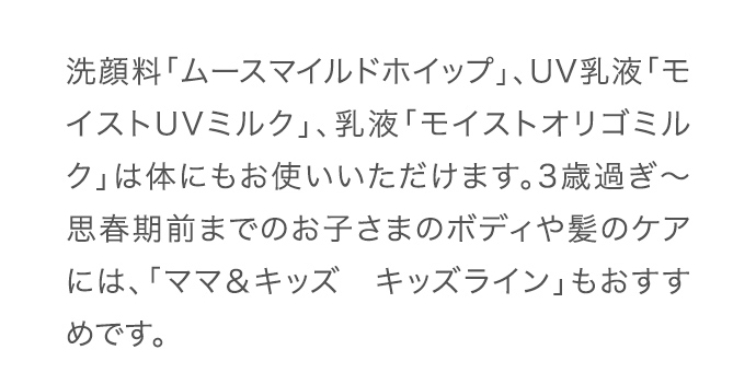 洗顔料「ムースマイルドホイップ」、UV乳液「モイストUVミルク」、乳液「モイストオリゴミルク」は体にもお使いいただけます。3歳過ぎ～思春期前までのお子さまのボディや髪のケアには、「ママ＆キッズ　キッズライン」もおすすめです。