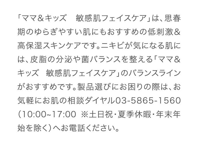 「ママ＆キッズ　敏感肌フェイスケア」は、思春期のゆらぎやすい肌にもおすすめの低刺激＆高保湿スキンケアです。ニキビが気になる肌には、皮脂の分泌や菌バランスを整える「ママ＆キッズ 敏感肌フェイスケア」のバランスラインがおすすめです。製品選びにお困りの際は、お気軽にお肌の相談ダイヤル03-5865-1560（10:00~17:00 ※土日祝・夏季休暇・年末年始を除く）へお電話ください。