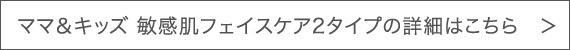 ママ＆キッズ 敏感肌フェイスケア2タイプの詳細はこちら　＞