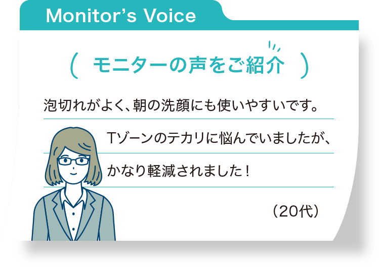 モニターの声をご紹介：泡切れがよく、朝の洗顔にも使いやすいです。Tゾーンのテカリに悩んでいましたが、かなり軽減されました！