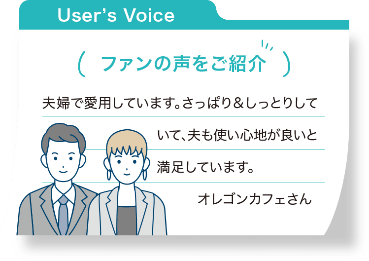 ファンの声をご紹介：夫婦で愛用しています。さっぱり＆しっとりしていて、夫も使い心地が良いと満足しています。 