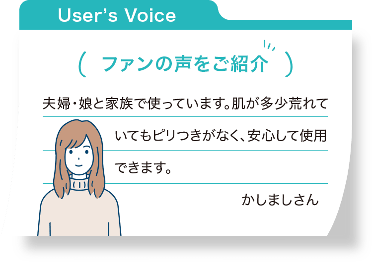 ファンの声をご紹介：夫婦・娘と家族で使っています。肌が多少荒れていてもピリつきがなく、安心して使用できます。