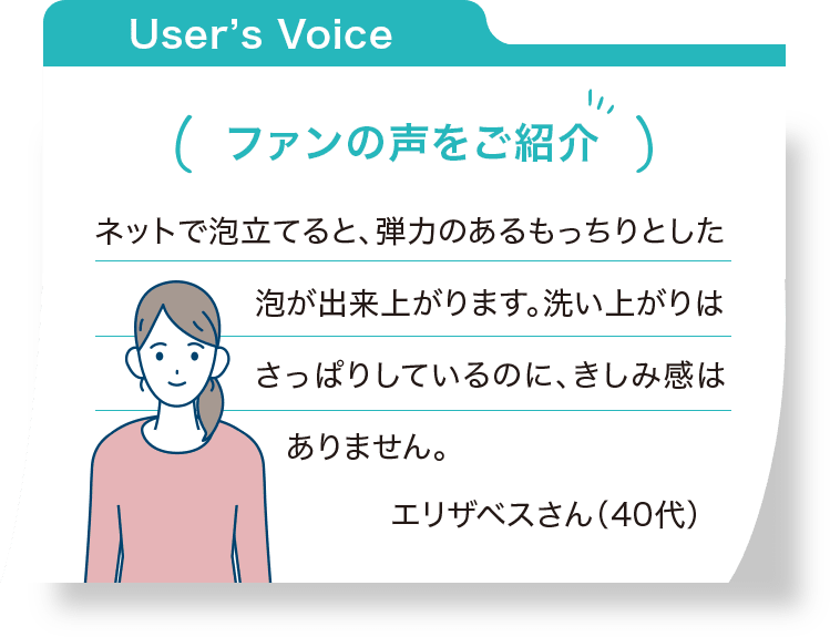 ファンの声をご紹介：ネットで泡立てると、弾力のあるもっちりとした泡が出来上がります。洗い上がりはさっぱりしているのに、きしみ感はありません。