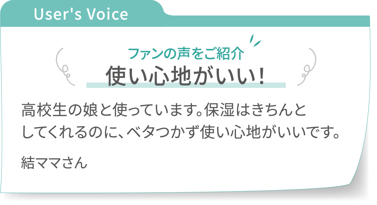 User's Voice スキンバランスローションのファンの声をご紹介:【使い心地がいい!】高校生の娘と使っています。保湿はきちんとしてくれるのに、ベタつかず使い心地がいいです。 - 結ママさん
