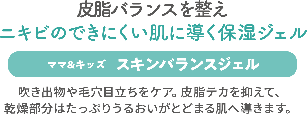 皮脂バランスを整えニキビのできにくい肌に導く保湿ジェル【ママ＆キッズ スキンバランスジェル】吹き出物や毛穴目立ちをケア。皮脂テカを抑えて、乾燥部分はたっぷりうるおいがとどまる肌へ導きます。 