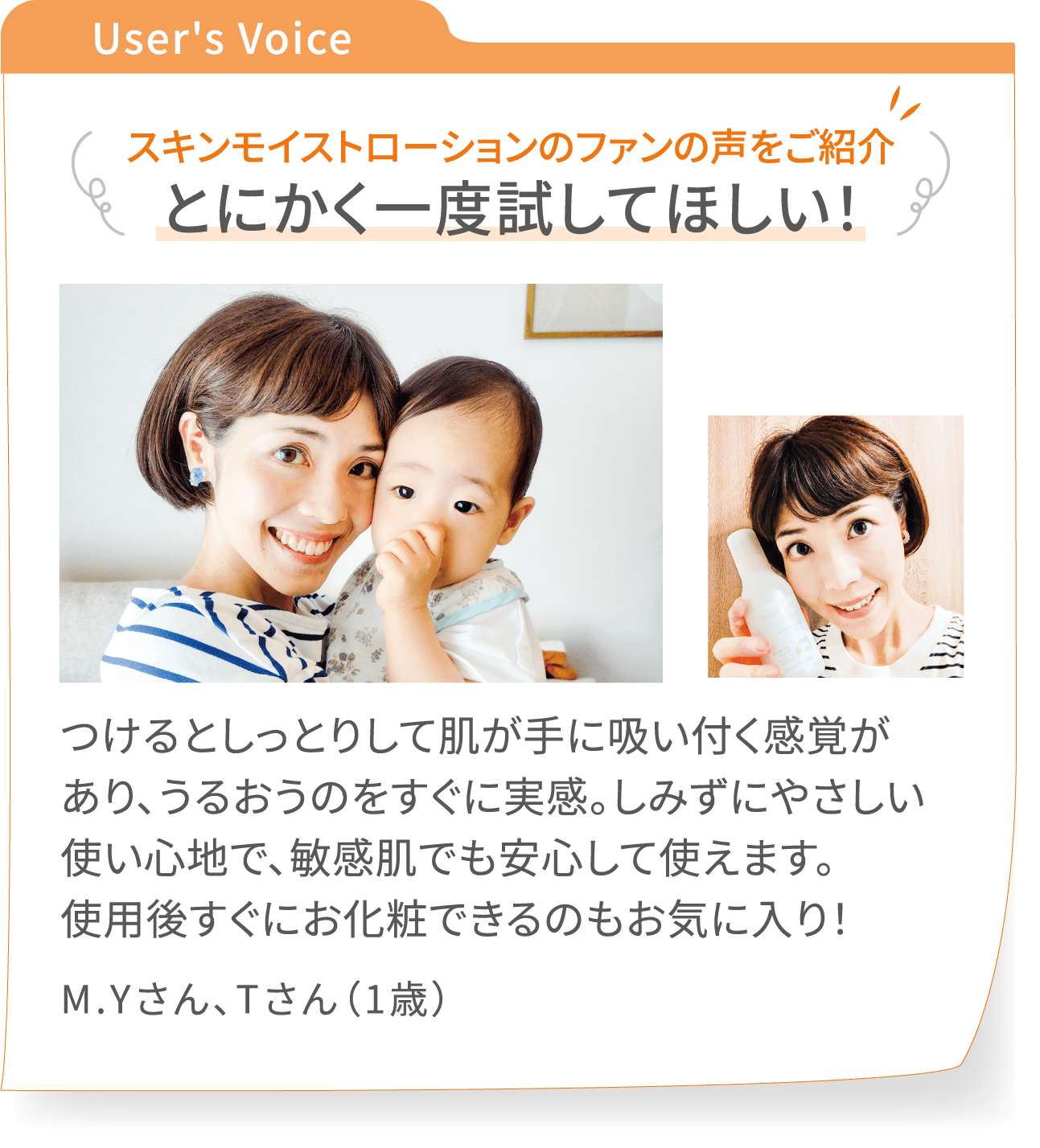 User's Voice スキンモイストローションのファンの声をご紹介:【とにかく一度試してほしい!】つけるとしっとりして肌が手に吸い付く感覚があり、うるおうのをすぐに実感。しみずにやさしい使い心地で、敏感肌でも安心して使えます。使用後すぐにお化粧できるのもお気に入り! - 吉田麻理さん、拓未さん(1歳)