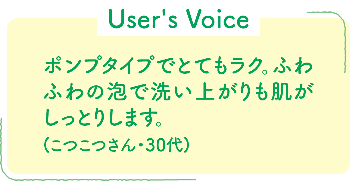 【User's Voice】ポンプタイプでとてもラク。ふわふわの泡で洗い上がりも肌がしっとりします。(こつこつさん・30代)