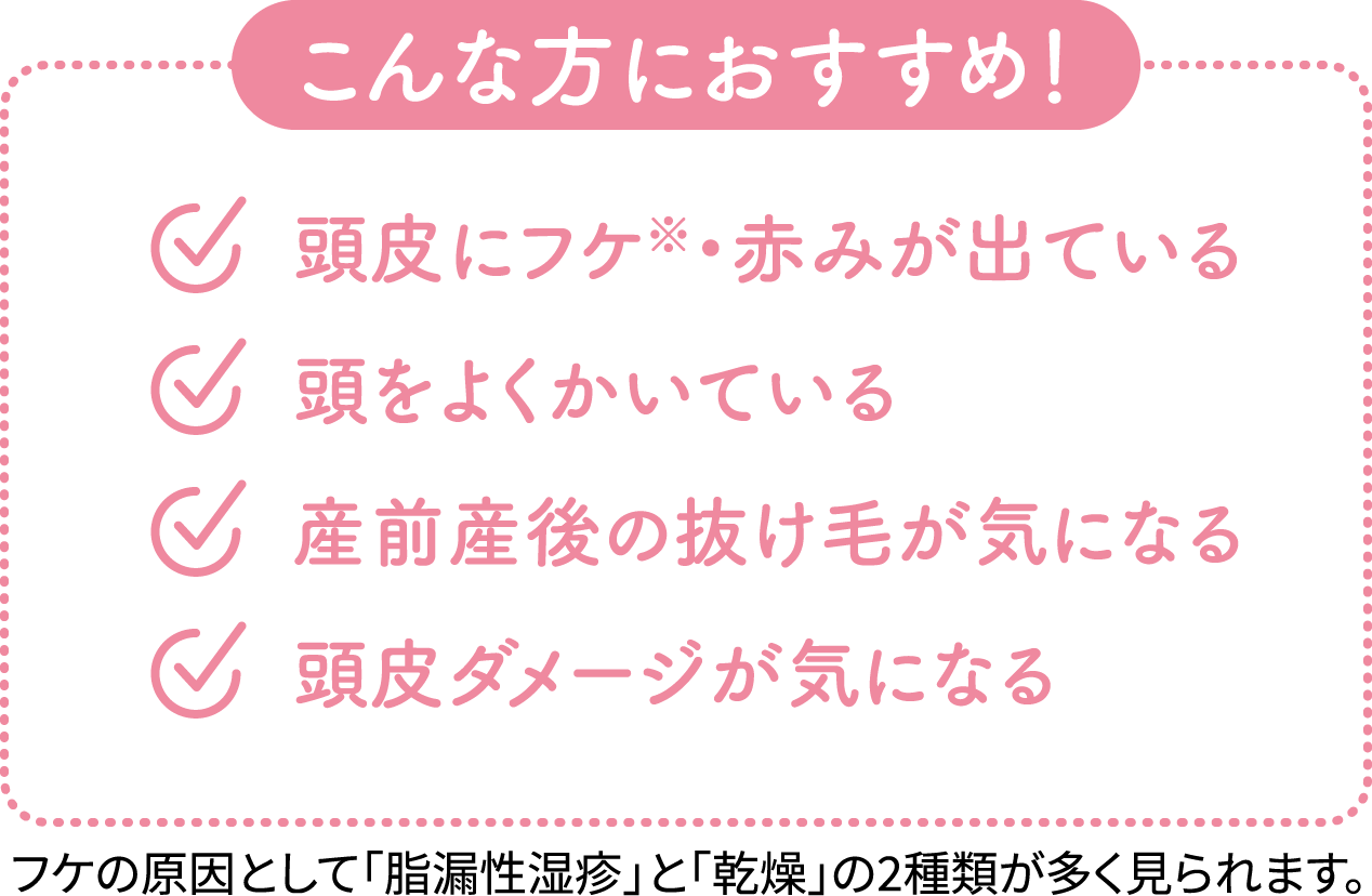 【こんな方におすすめ!】頭皮にフケ(※)・赤みが出ている/頭をよくかいている/産前産後の抜け毛が気になる/頭皮ダメージが気になる/※フケの原因として「脂漏性湿疹」と「乾燥」の2種類が多く見られます。