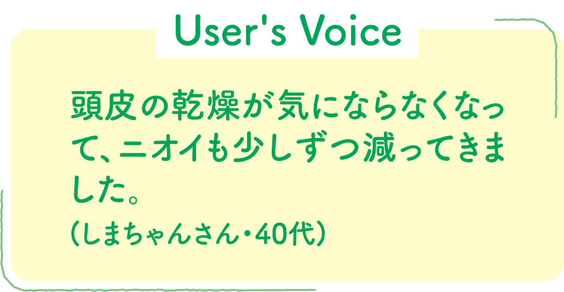 【User's Voice】頭皮の乾燥が気にならなくなって、ニオイも少しずつ減ってきました。(しまちゃんさん・40代)