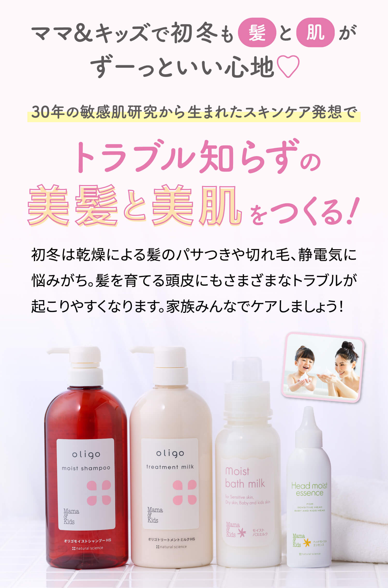 ママ&キッズで初冬も髪と肌がずーっといい心地♡30年の敏感肌研究から生まれたスキンケア発想でトラブル知らずの美肌と美髪をつくる!初冬は乾燥による髪のパサつきや切れ毛、静電気に悩みがち。髪を育てる頭皮にもさまざまなトラブルが起こりやすくなります。家族みんなでケアしましょう!
