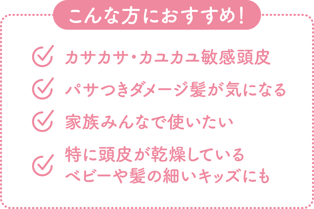 【こんな方におすすめ!】カサカサ・カユカユ敏感頭皮/パサつきダメージ髪が気になる/家族みんなで使いたい/特に頭皮が乾燥しているベビーや髪の細いキッズにも