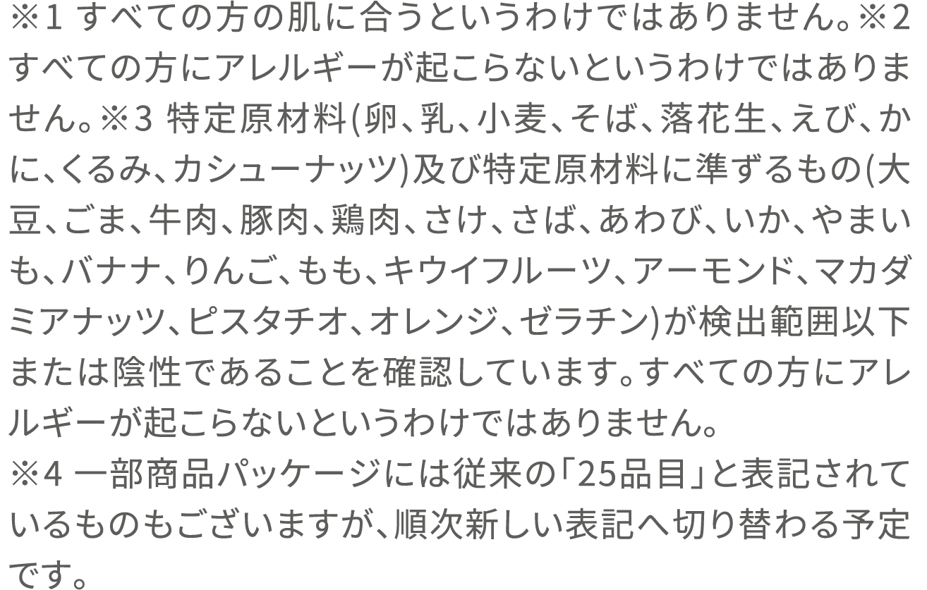 ※1 すべての方の肌に合うというわけではありません。※2 すべての方にアレルギーが起こらないというわけではありません。※3 特定原材料(卵、乳、小麦、そば、落花生、えび、かに、くるみ、カシューナッツ)及び特定原材料に準ずるもの(大豆、ごま、牛肉、豚肉、鶏肉、さけ、さば、あわび、いか、やまいも、バナナ、りんご、もも、キウイフルーツ、アーモンド、マカダミアナッツ、ピスタチオ、オレンジ、ゼラチン)が検出範囲以下または陰性であることを確認しています。すべての方にアレルギーが起こらないというわけではありません。※4 一部商品パッケージには従来の「25品目」と表記されているものもございますが、順次新しい表記へ切り替わる予定です。