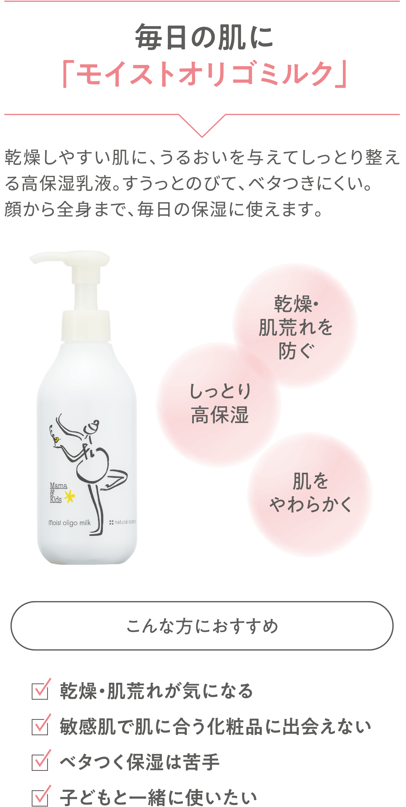 【毎日の肌に「モイストオリゴミルク」】乾燥しやすい肌に、うるおいを与えてしっとり整える高保湿乳液。すうっとのびて、ベタつきにくい。顔から全身まで、毎日の保湿に使えます。「こんな方におすすめ」乾燥・肌荒れが気になる／敏感肌で肌に合う化粧品に出会えない／ベタつく保湿は苦手／子どもと一緒に使いたい 