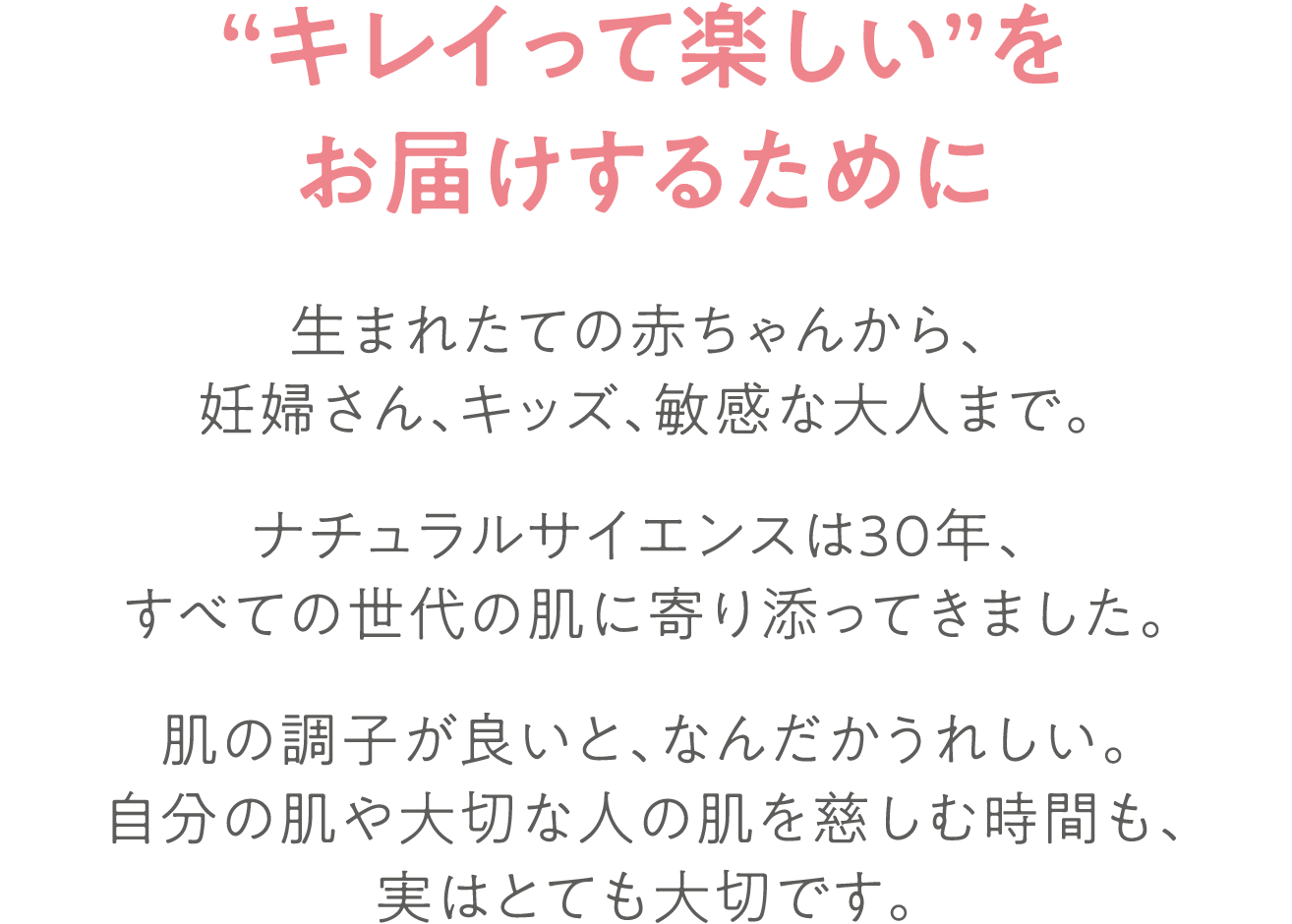【“キレイって楽しい”をお届けするために】生まれたての赤ちゃんから、妊婦さん、キッズ、敏感な大人まで。ナチュラルサイエンスは30年、すべての世代の肌に寄り添ってきました。肌の調子が良いと、なんだかうれしい。自分の肌や大切な人の肌を慈しむ時間も、実はとても大切です。