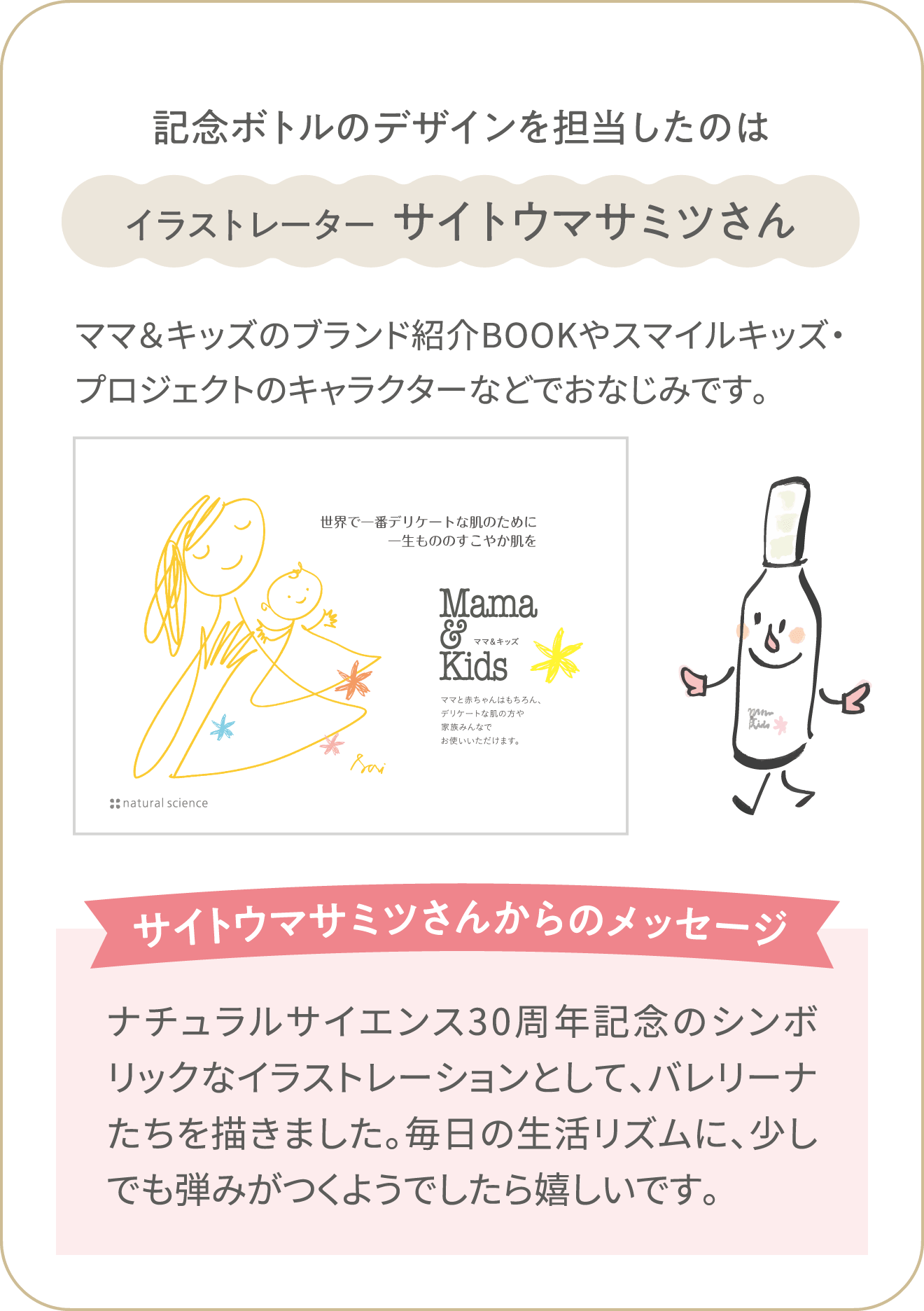 【記念ボトルのデザインを担当したのはイラストレーター  サイトウマサミツさん】ママ＆キッズのブランド紹介BOOKやスマイルキッズ・プロジェクトのキャラクターなどでおなじみです。「サイトウマサミツさんからのメッセージ」ナチュラルサイエンス30周年記念のシンボリックなイラストレーションとして、バレリーナたちを描きました。毎日の生活リズムに、少しでも弾みがつくようでしたら嬉しいです。