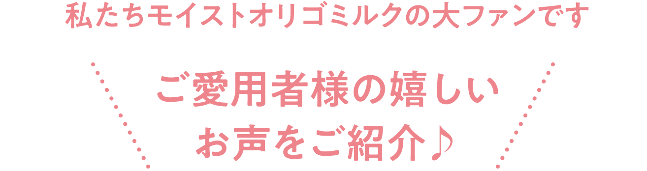 【私たちモイストオリゴミルクの大ファンです！ご愛用者様の嬉しいお声をご紹介♪】